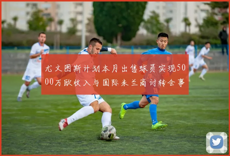 尤文图斯计划本月出售球员实现5000万欧收入与国际米兰商讨转会事宜