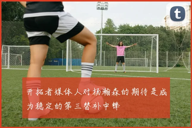 开拓者媒体人对杨瀚森的期待是成为稳定的第三替补中锋