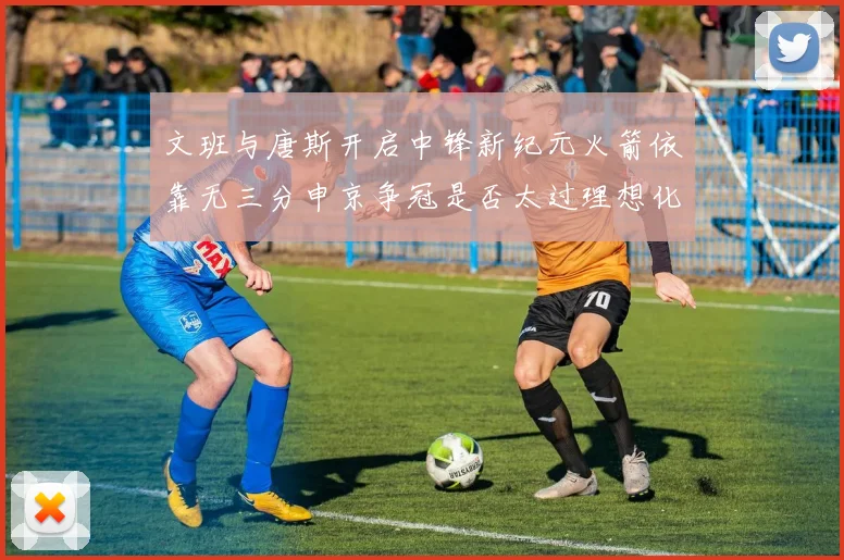 文班与唐斯开启中锋新纪元火箭依靠无三分申京争冠是否太过理想化