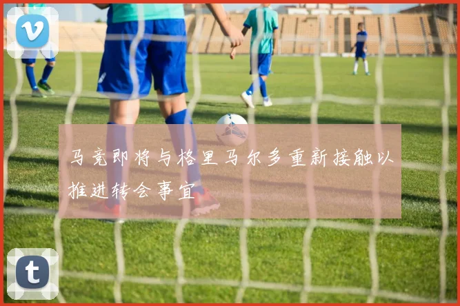 马竞即将与格里马尔多重新接触以推进转会事宜