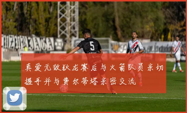 真爱无敌狄龙赛后与火箭队员亲切握手并与费尔蒂塔亲密交流