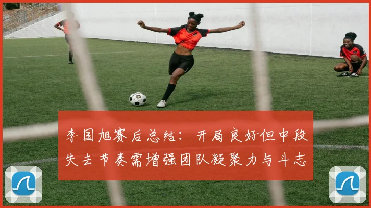 李国旭赛后总结：开局良好但中段失去节奏需增强团队凝聚力与斗志