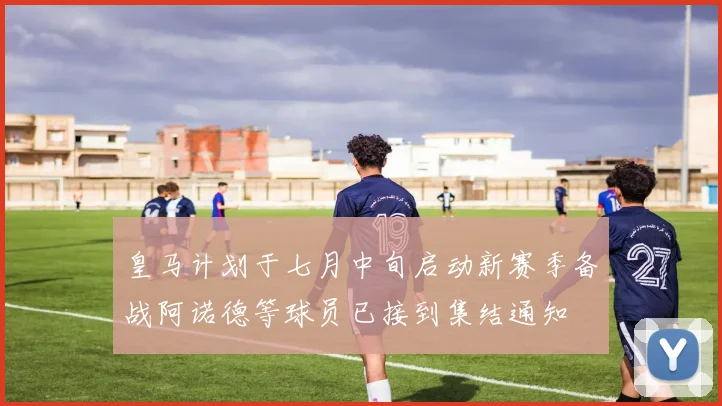 皇马计划于七月中旬启动新赛季备战阿诺德等球员已接到集结通知