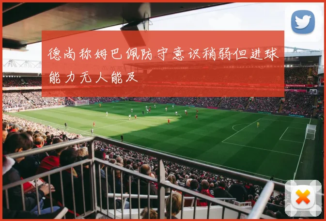 德尚称姆巴佩防守意识稍弱但进球能力无人能及