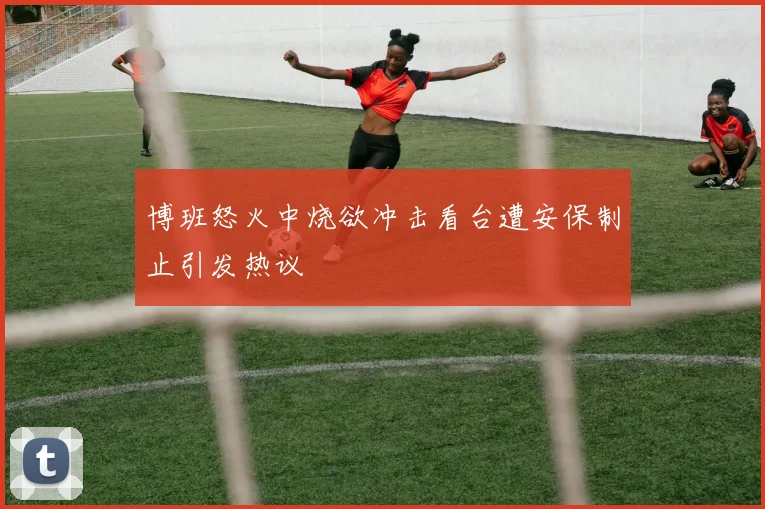 博班怒火中烧欲冲击看台遭安保制止引发热议