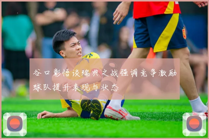 谷口彰悟谈瑞典之战强调竞争激励球队提升表现与状态