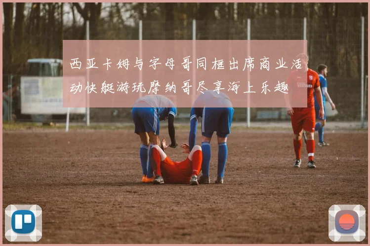 西亚卡姆与字母哥同框出席商业活动快艇游玩摩纳哥尽享海上乐趣