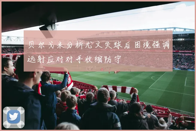 贝尔戈米分析尤文失球后困境强调远射应对对手收缩防守