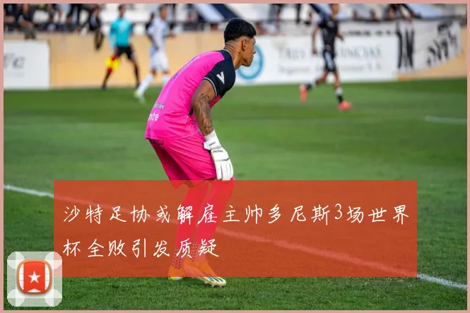 沙特足协或解雇主帅多尼斯3场世界杯全败引发质疑