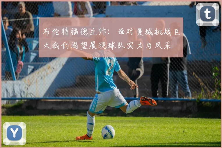布伦特福德主帅：面对曼城挑战巨大我们渴望展现球队实力与风采