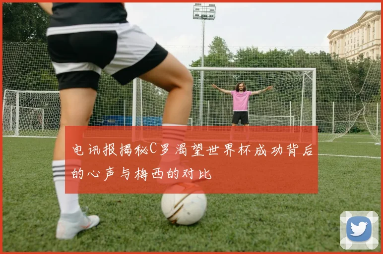 电讯报揭秘C罗渴望世界杯成功背后的心声与梅西的对比