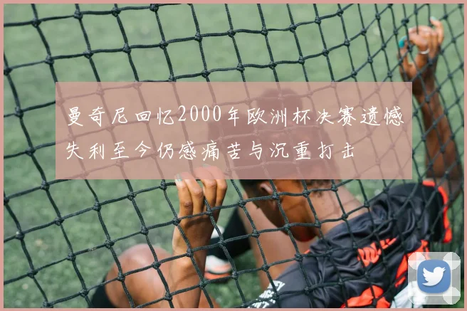 曼奇尼回忆2000年欧洲杯决赛遗憾失利至今仍感痛苦与沉重打击
