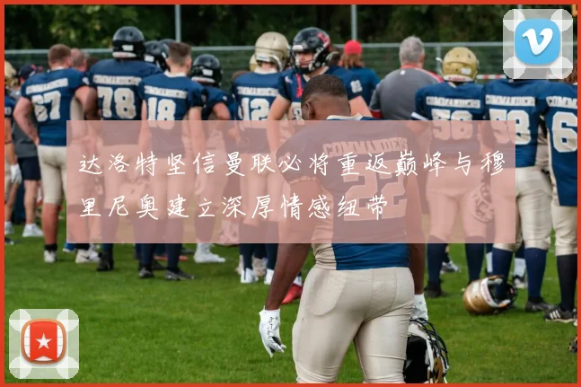 达洛特坚信曼联必将重返巅峰与穆里尼奥建立深厚情感纽带